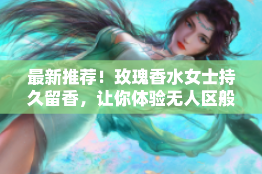 最新推荐！玫瑰香水女士持久留香，让你体验无人区般的独特魅力