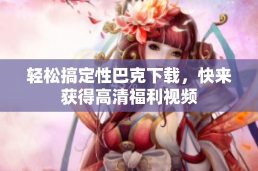 轻松搞定性巴克下载，快来获得高清福利视频