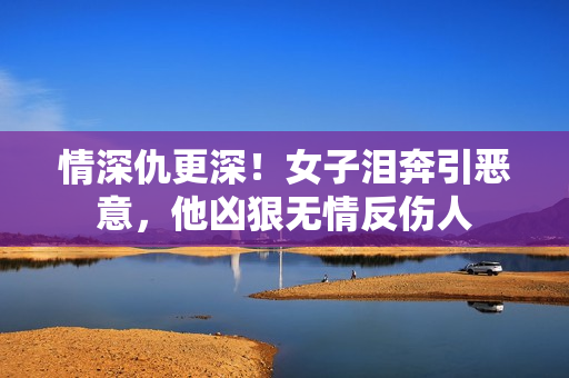 情深仇更深！女子泪奔引恶意，他凶狠无情反伤人
