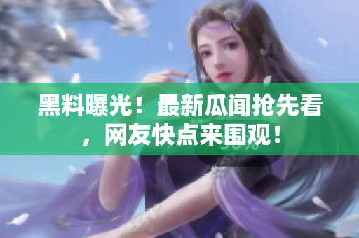 黑料曝光！最新瓜闻抢先看，网友快点来围观！