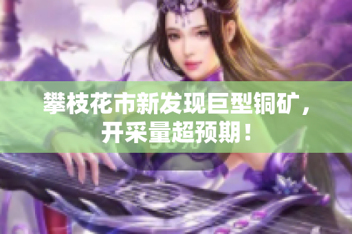 攀枝花市新发现巨型铜矿，开采量超预期！