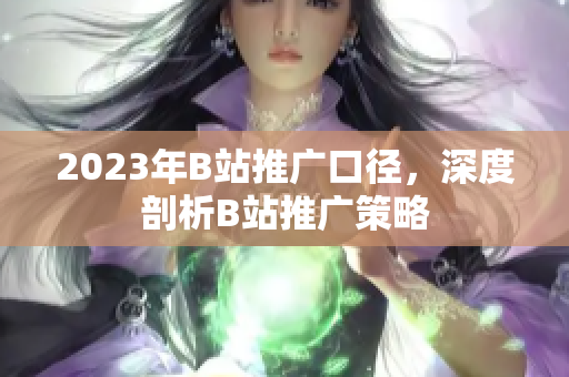 2023年B站推广口径，深度剖析B站推广策略