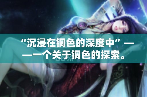“沉浸在铜色的深度中”——一个关于铜色的探索。