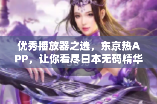 优秀播放器之选，东京热APP，让你看尽日本无码精华！