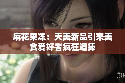 麻花果冻：天美新品引来美食爱好者疯狂追捧
