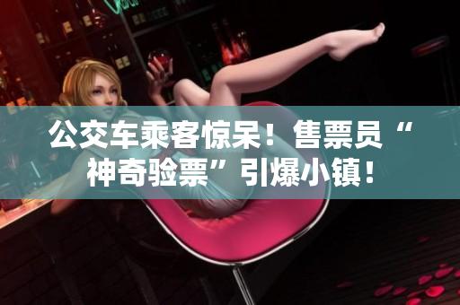 公交车乘客惊呆！售票员“神奇验票”引爆小镇！
