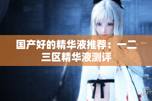 国产好的精华液推荐：一二三区精华液测评