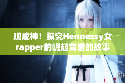 现成神！探究Hennessy女rapper的崛起背后的故事