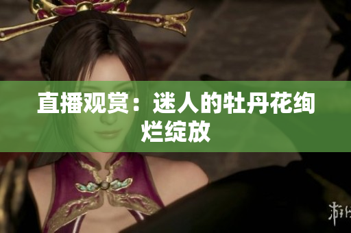 直播观赏：迷人的牡丹花绚烂绽放