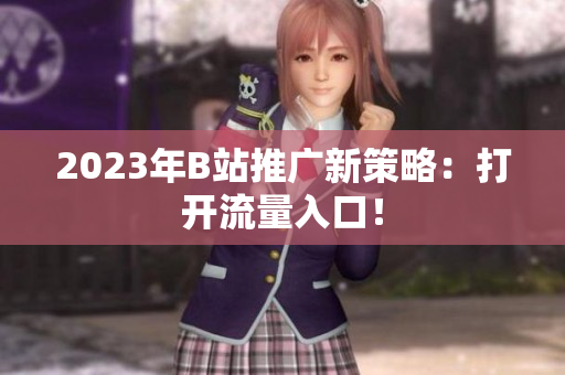 2023年B站推广新策略：打开流量入口！