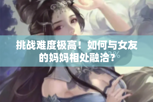 挑战难度极高！如何与女友的妈妈相处融洽？