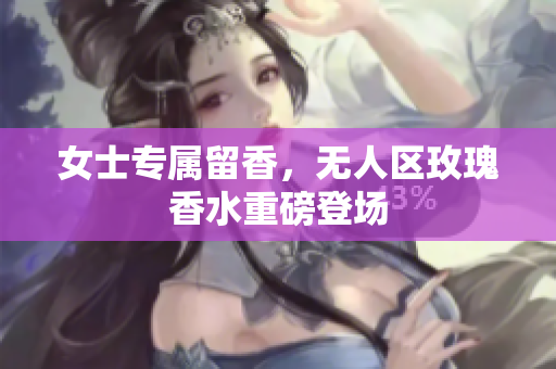 女士专属留香，无人区玫瑰香水重磅登场