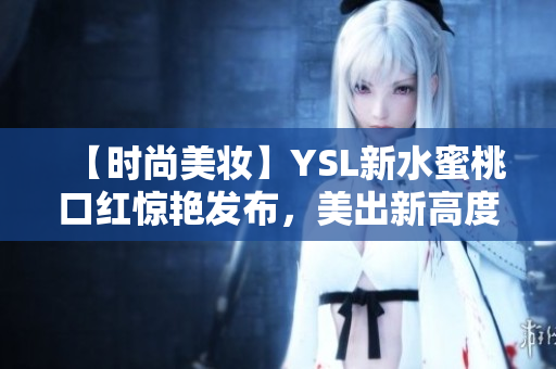 【时尚美妆】YSL新水蜜桃口红惊艳发布，美出新高度！