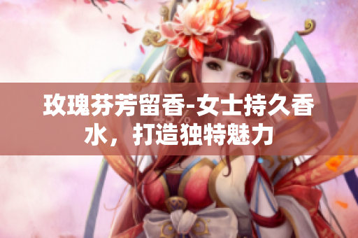 玫瑰芬芳留香-女士持久香水，打造独特魅力