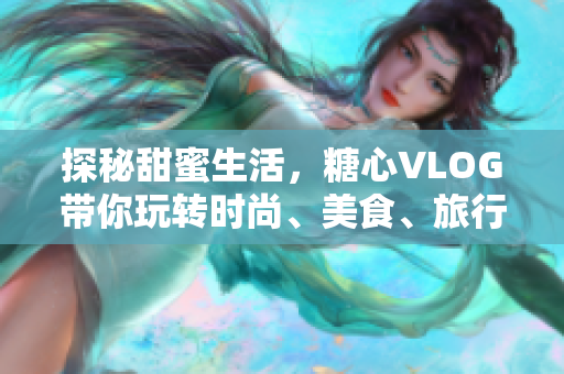 探秘甜蜜生活，糖心VLOG带你玩转时尚、美食、旅行