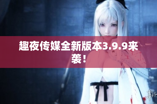 趣夜传媒全新版本3.9.9来袭！