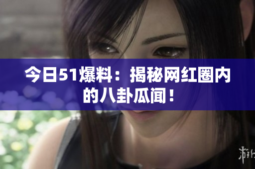 今日51爆料：揭秘网红圈内的八卦瓜闻！