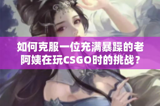 如何克服一位充满暴躁的老阿姨在玩CSGO时的挑战？