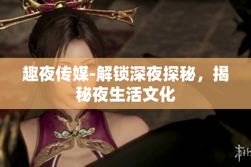 趣夜传媒-解锁深夜探秘，揭秘夜生活文化