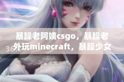 暴躁老阿姨csgo，暴躁老外玩minecraft，暴躁少女csgo96