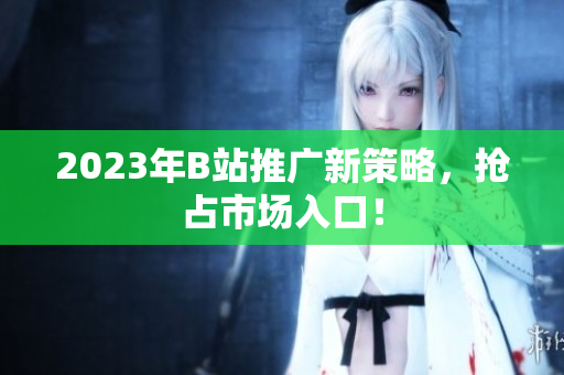 2023年B站推广新策略，抢占市场入口！
