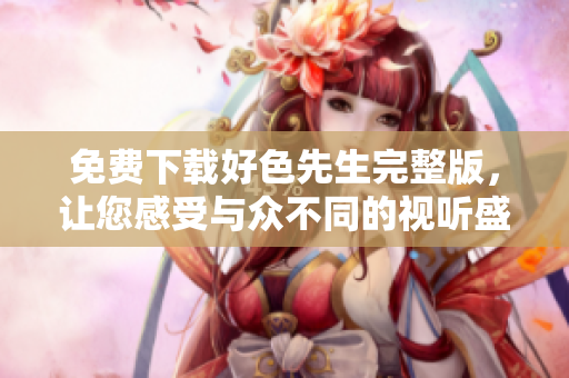 免费下载好色先生完整版，让您感受与众不同的视听盛宴！