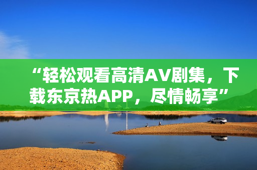 “轻松观看高清AV剧集，下载东京热APP，尽情畅享”