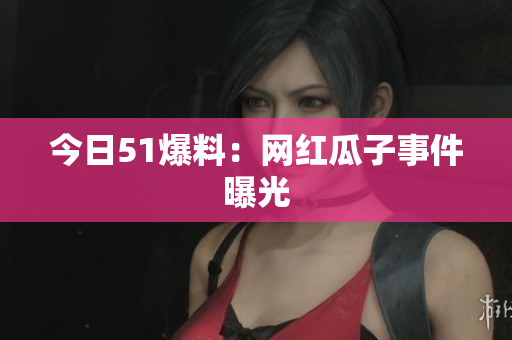 今日51爆料：网红瓜子事件曝光