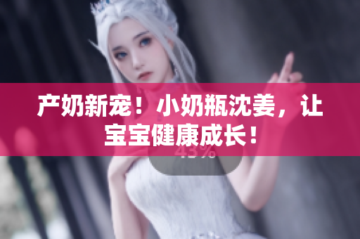 产奶新宠！小奶瓶沈姜，让宝宝健康成长！