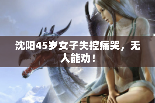 沈阳45岁女子失控痛哭，无人能劝！