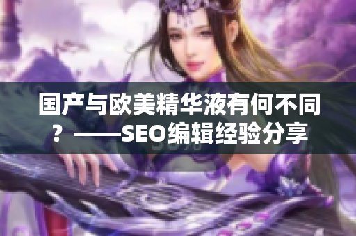 国产与欧美精华液有何不同？——SEO编辑经验分享