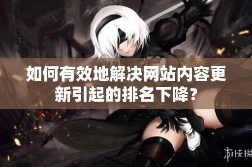 如何有效地解决网站内容更新引起的排名下降？