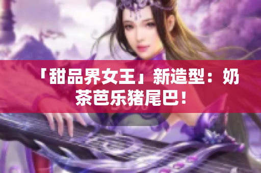 「甜品界女王」新造型：奶茶芭乐猪尾巴！