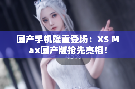 国产手机隆重登场：XS Max国产版抢先亮相！