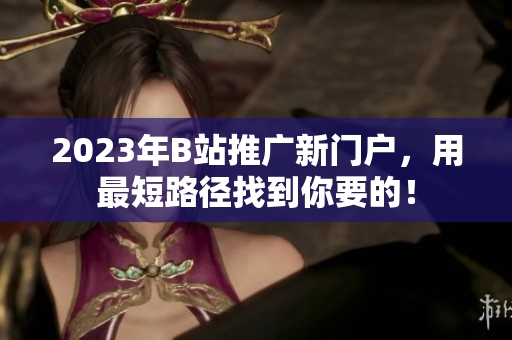2023年B站推广新门户，用最短路径找到你要的！