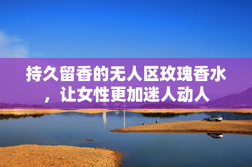 持久留香的无人区玫瑰香水，让女性更加迷人动人