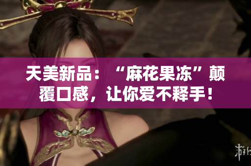 天美新品：“麻花果冻”颠覆口感，让你爱不释手！