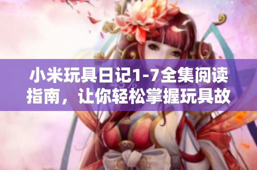 小米玩具日记1-7全集阅读指南，让你轻松掌握玩具故事情节