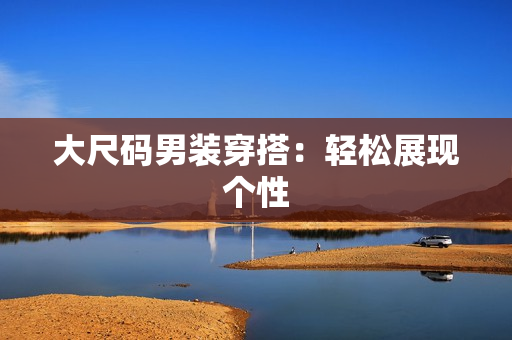 大尺码男装穿搭：轻松展现个性