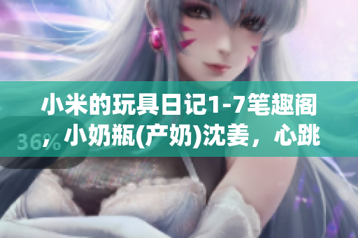 小米的玩具日记1-7笔趣阁，小奶瓶(产奶)沈姜，心跳直播836----OvjM9OVKtrbT