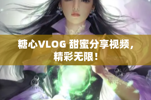 糖心VLOG 甜蜜分享视频，精彩无限！
