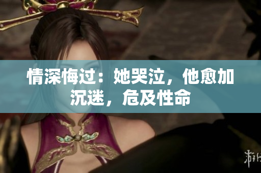 情深悔过：她哭泣，他愈加沉迷，危及性命