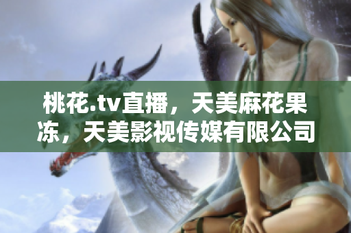 桃花.tv直播，天美麻花果冻，天美影视传媒有限公司473----s3FwnHHKNYRa