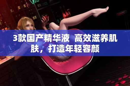 3款国产精华液  高效滋养肌肤，打造年轻容颜