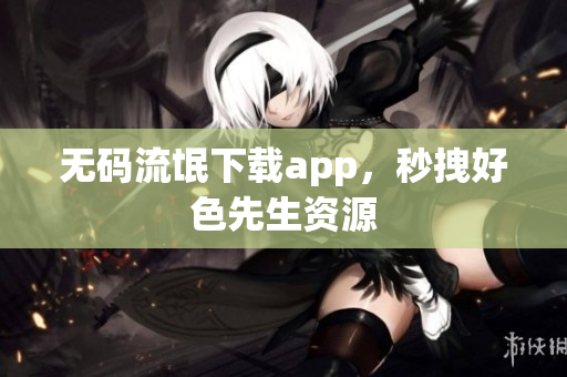无码流氓下载app，秒拽好色先生资源