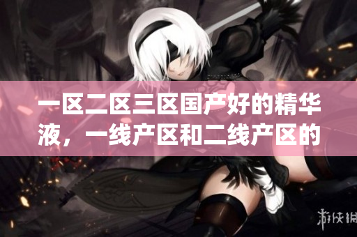 一区二区三区国产好的精华液，一线产区和二线产区的差距原因，永久ye8.8674----WCZ4dV86Cdhi