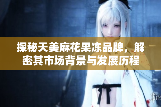 探秘天美麻花果冻品牌，解密其市场背景与发展历程