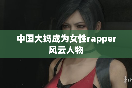 中国大妈成为女性rapper风云人物