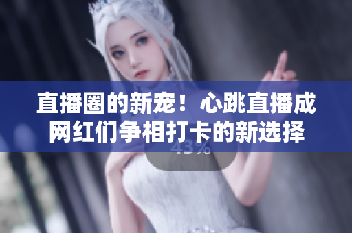直播圈的新宠！心跳直播成网红们争相打卡的新选择