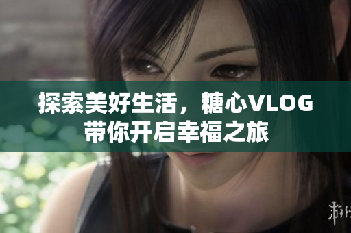 探索美好生活，糖心VLOG带你开启幸福之旅